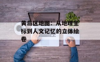 黄岛区地图：从地理坐标到人文记忆的立体绘卷