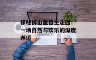 探秘佛山盈香生态园：一场自然与欢乐的深度邂逅