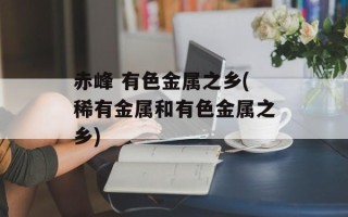 赤峰 有色金属之乡(稀有金属和有色金属之乡)