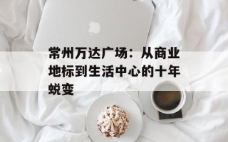 常州万达广场：从商业地标到生活中心的十年蜕变
