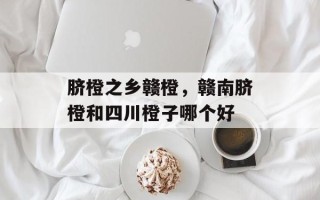 脐橙之乡赣橙，赣南脐橙和四川橙子哪个好
