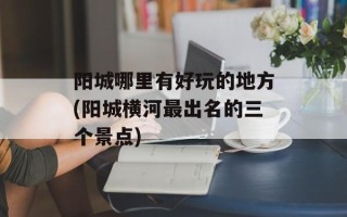 阳城哪里有好玩的地方(阳城横河最出名的三个景点)