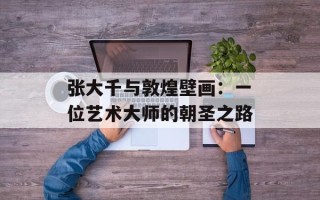 张大千与敦煌壁画：一位艺术大师的朝圣之路