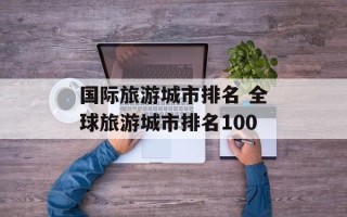 国际旅游城市排名 全球旅游城市排名100