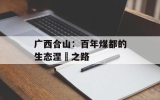 广西合山：百年煤都的生态涅槃之路