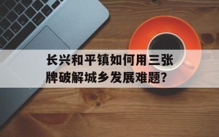 长兴和平镇如何用三张牌破解城乡发展难题？