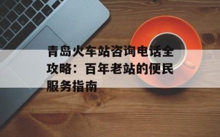 青岛火车站咨询电话全攻略：百年老站的便民服务指南