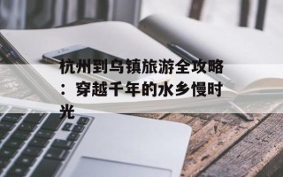 杭州到乌镇旅游全攻略：穿越千年的水乡慢时光