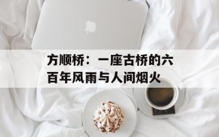 方顺桥：一座古桥的六百年风雨与人间烟火