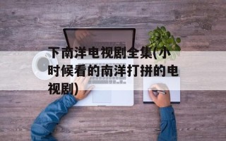 下南洋电视剧全集(小时候看的南洋打拼的电视剧)