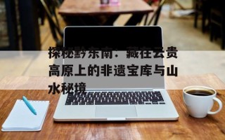 探秘黔东南：藏在云贵高原上的非遗宝库与山水秘境