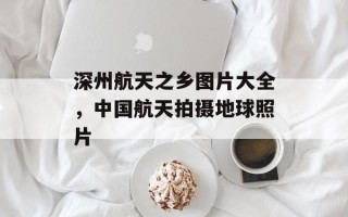 深州航天之乡图片大全，中国航天拍摄地球照片