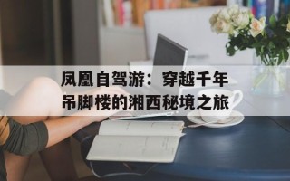 凤凰自驾游：穿越千年吊脚楼的湘西秘境之旅