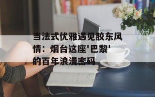 当法式优雅遇见胶东风情：烟台这座'巴黎'的百年浪漫密码