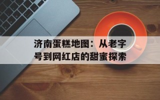 济南蛋糕地图：从老字号到网红店的甜蜜探索