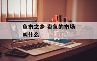 鱼市之乡 卖鱼的市场叫什么