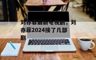 刘亦菲最新电视剧，刘亦菲2024接了几部剧