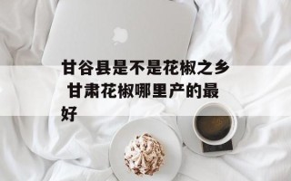 甘谷县是不是花椒之乡 甘肃花椒哪里产的最好