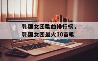 韩国女团歌曲排行榜，韩国女团最火10首歌