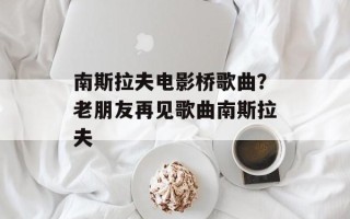 南斯拉夫电影桥歌曲？老朋友再见歌曲南斯拉夫