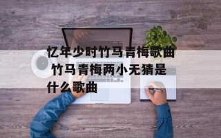 忆年少时竹马青梅歌曲 竹马青梅两小无猜是什么歌曲