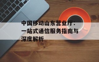 中国移动山东营业厅：一站式通信服务指南与深度解析
