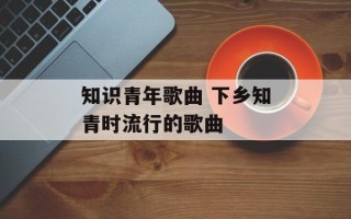 知识青年歌曲 下乡知青时流行的歌曲