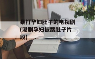 暴打孕妇肚子的电视剧(港剧孕妇被踹肚子片段)