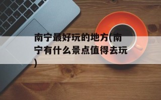 南宁最好玩的地方(南宁有什么景点值得去玩)