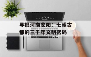 寻根河南安阳：七朝古都的三千年文明密码