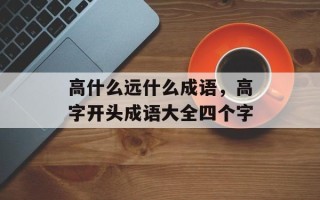 高什么远什么成语，高字开头成语大全四个字