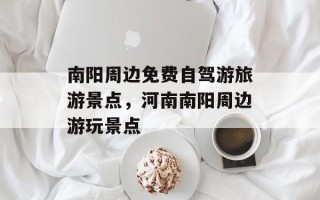 南阳周边免费自驾游旅游景点，河南南阳周边游玩景点