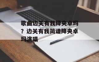 歌曲边关有我降央卓玛？边关有我简谱降央卓玛演唱