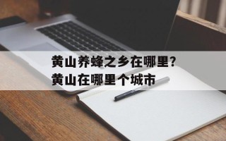 黄山养蜂之乡在哪里？黄山在哪里个城市
