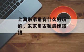 上海朱家角有什么好玩的，朱家角古镇最佳路线