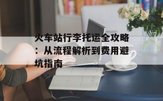 火车站行李托运全攻略：从流程解析到费用避坑指南