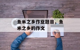 鱼米之乡作业题目，鱼米之乡的作文