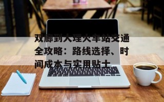 双廊到大理火车站交通全攻略：路线选择、时间成本与实用贴士