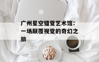 广州星空错觉艺术馆：一场颠覆视觉的奇幻之旅