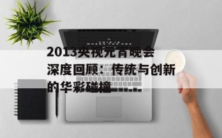 2013央视元宵晚会深度回顾：传统与创新的华彩碰撞