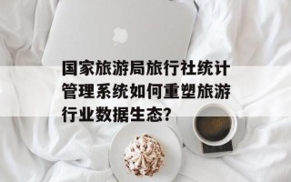 国家旅游局旅行社统计管理系统如何重塑旅游行业数据生态？