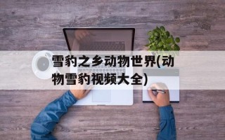 雪豹之乡动物世界(动物雪豹视频大全)