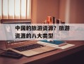中国的旅游资源？旅游资源的八大类型