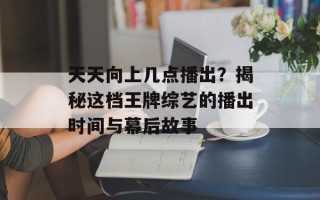 天天向上几点播出？揭秘这档王牌综艺的播出时间与幕后故事