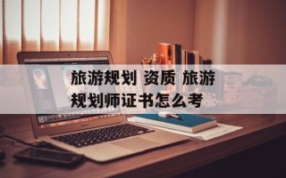 旅游规划 资质 旅游规划师证书怎么考