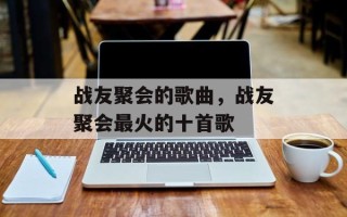 战友聚会的歌曲，战友聚会最火的十首歌