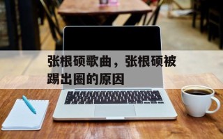 张根硕歌曲，张根硕被踢出圈的原因