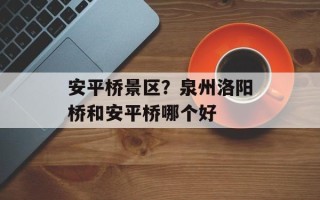 安平桥景区？泉州洛阳桥和安平桥哪个好