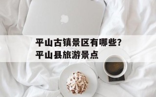 平山古镇景区有哪些？平山县旅游景点
