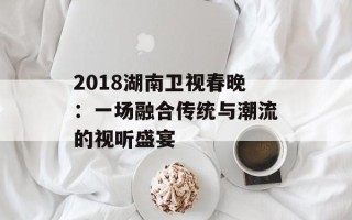 2018湖南卫视春晚：一场融合传统与潮流的视听盛宴